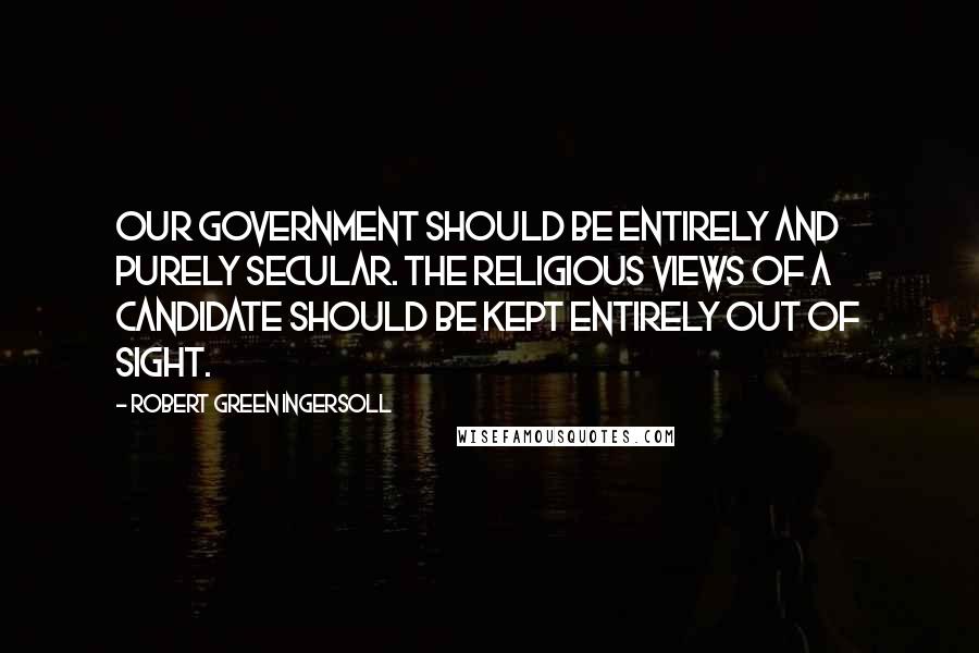 Robert Green Ingersoll Quotes: Our government should be entirely and purely secular. The religious views of a candidate should be kept entirely out of sight.