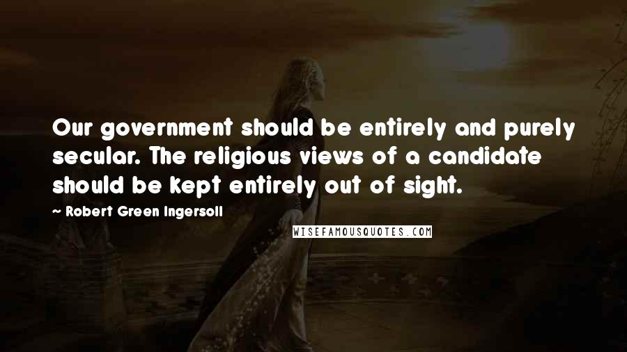 Robert Green Ingersoll Quotes: Our government should be entirely and purely secular. The religious views of a candidate should be kept entirely out of sight.