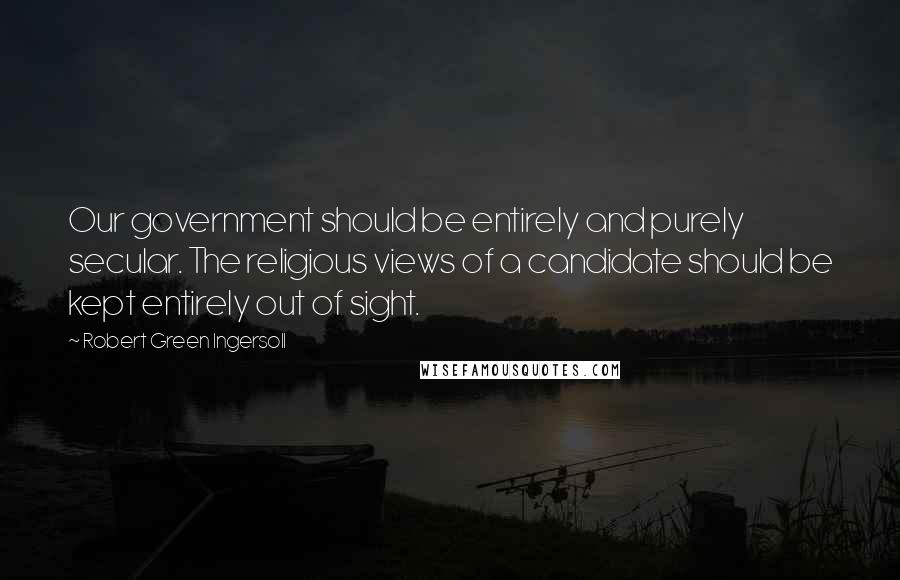 Robert Green Ingersoll Quotes: Our government should be entirely and purely secular. The religious views of a candidate should be kept entirely out of sight.