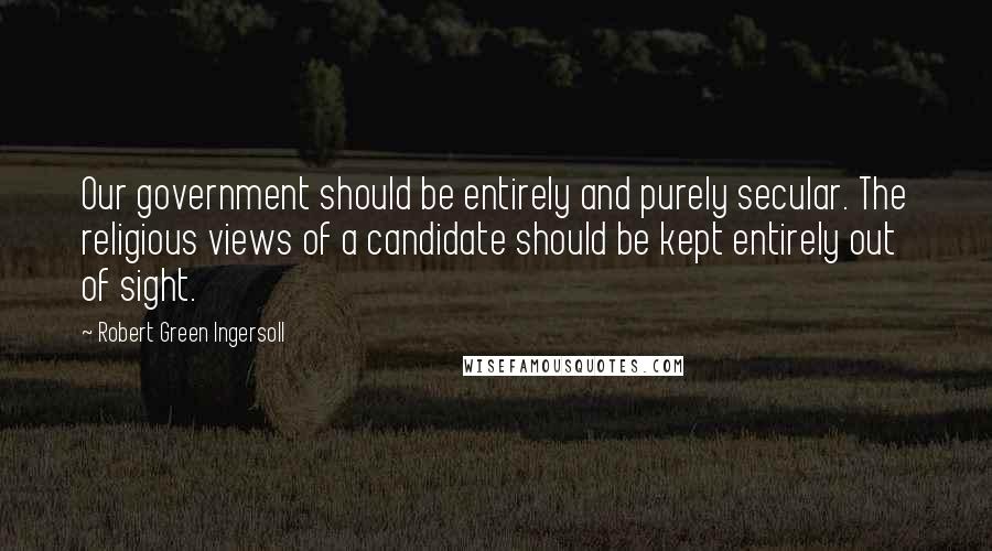 Robert Green Ingersoll Quotes: Our government should be entirely and purely secular. The religious views of a candidate should be kept entirely out of sight.
