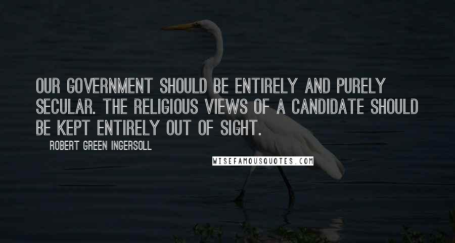 Robert Green Ingersoll Quotes: Our government should be entirely and purely secular. The religious views of a candidate should be kept entirely out of sight.