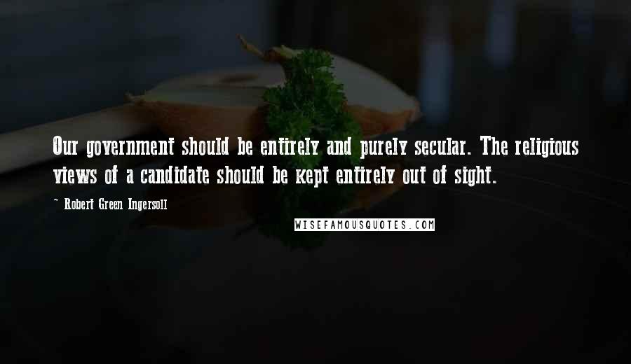 Robert Green Ingersoll Quotes: Our government should be entirely and purely secular. The religious views of a candidate should be kept entirely out of sight.