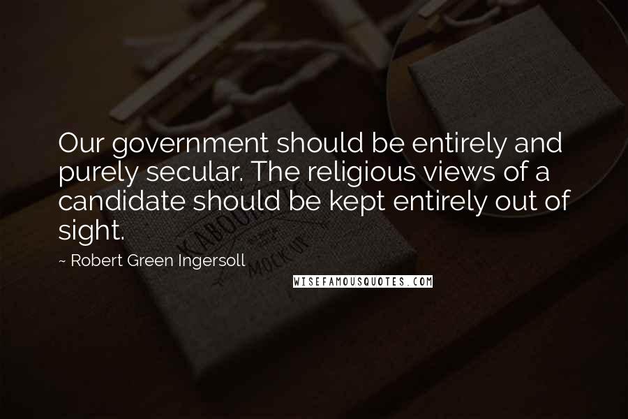 Robert Green Ingersoll Quotes: Our government should be entirely and purely secular. The religious views of a candidate should be kept entirely out of sight.