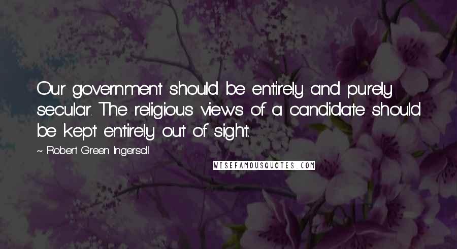 Robert Green Ingersoll Quotes: Our government should be entirely and purely secular. The religious views of a candidate should be kept entirely out of sight.