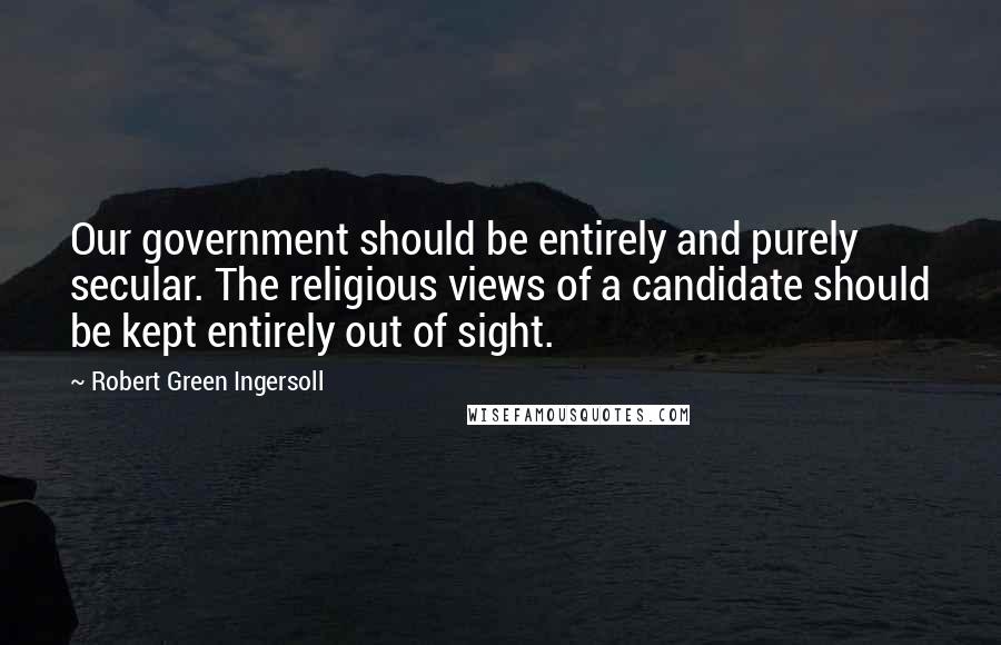 Robert Green Ingersoll Quotes: Our government should be entirely and purely secular. The religious views of a candidate should be kept entirely out of sight.