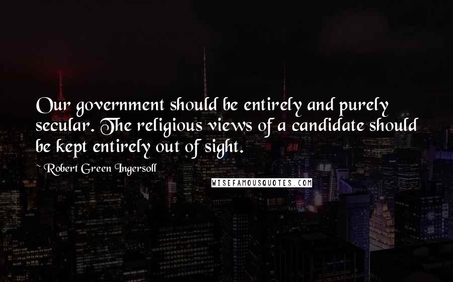 Robert Green Ingersoll Quotes: Our government should be entirely and purely secular. The religious views of a candidate should be kept entirely out of sight.