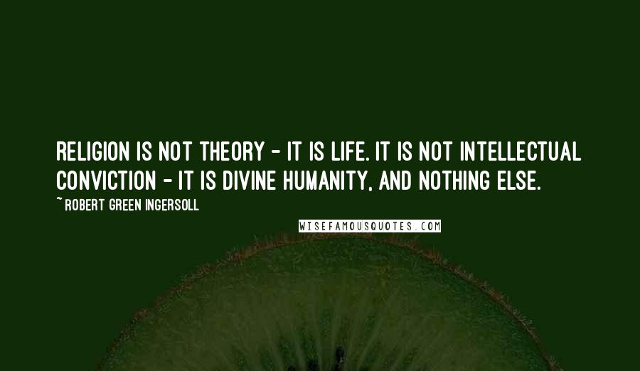 Robert Green Ingersoll Quotes: Religion is not theory - it is life. It is not intellectual conviction - it is divine humanity, and nothing else.