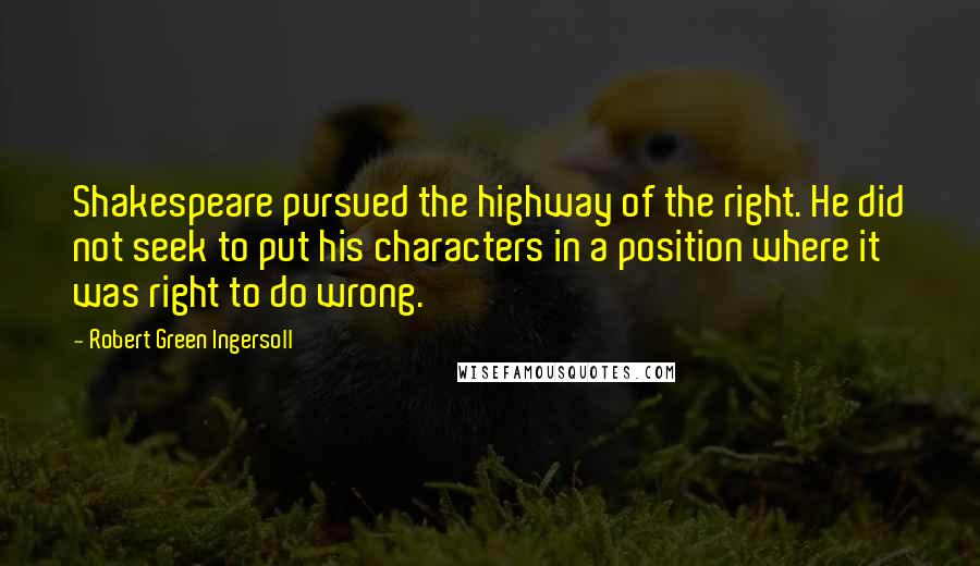 Robert Green Ingersoll Quotes: Shakespeare pursued the highway of the right. He did not seek to put his characters in a position where it was right to do wrong.