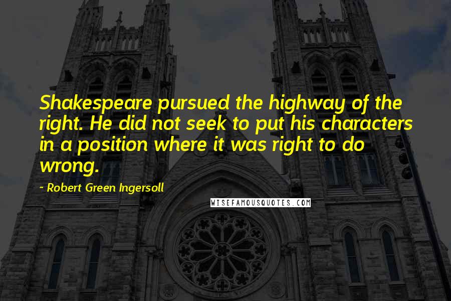 Robert Green Ingersoll Quotes: Shakespeare pursued the highway of the right. He did not seek to put his characters in a position where it was right to do wrong.