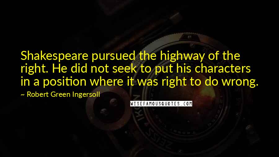 Robert Green Ingersoll Quotes: Shakespeare pursued the highway of the right. He did not seek to put his characters in a position where it was right to do wrong.