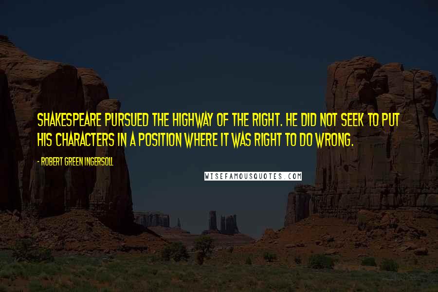 Robert Green Ingersoll Quotes: Shakespeare pursued the highway of the right. He did not seek to put his characters in a position where it was right to do wrong.