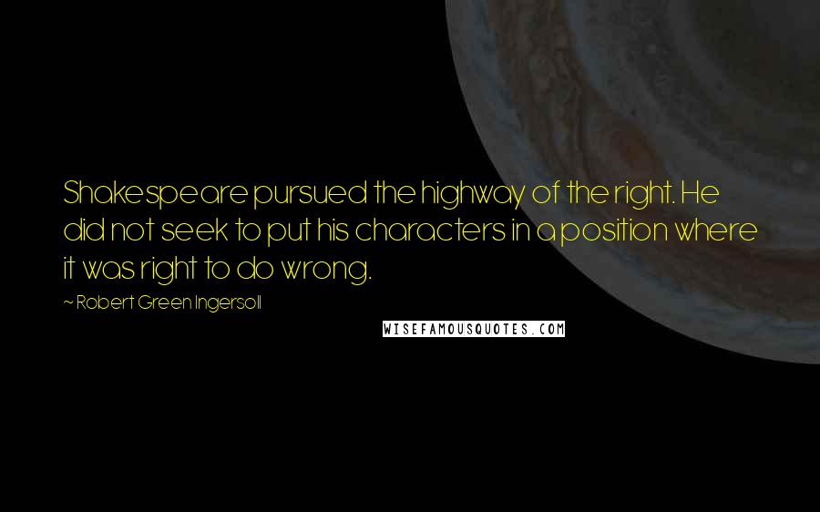 Robert Green Ingersoll Quotes: Shakespeare pursued the highway of the right. He did not seek to put his characters in a position where it was right to do wrong.