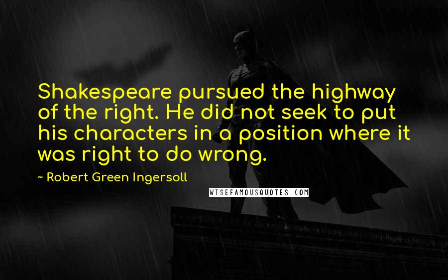 Robert Green Ingersoll Quotes: Shakespeare pursued the highway of the right. He did not seek to put his characters in a position where it was right to do wrong.