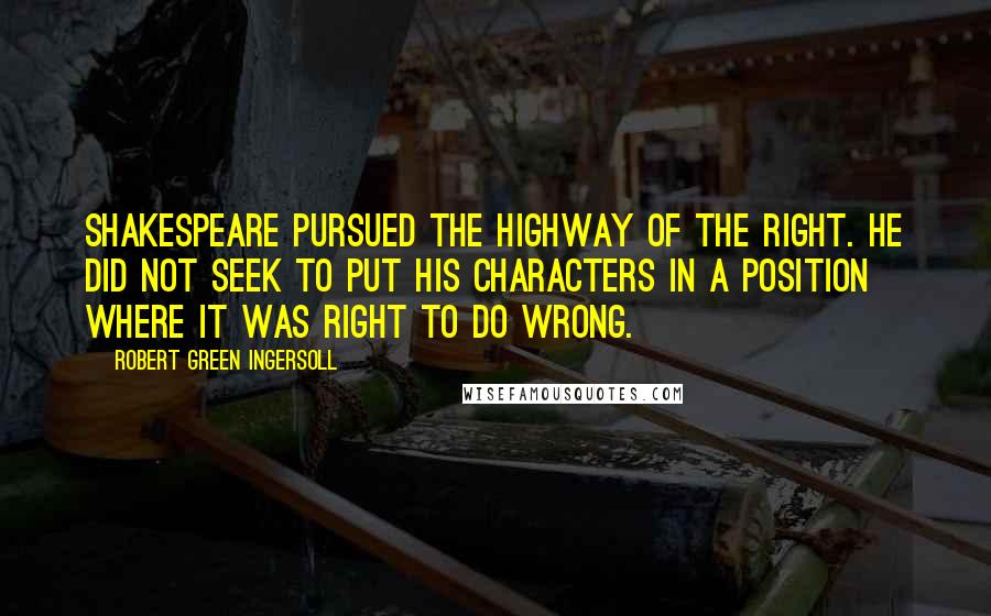 Robert Green Ingersoll Quotes: Shakespeare pursued the highway of the right. He did not seek to put his characters in a position where it was right to do wrong.