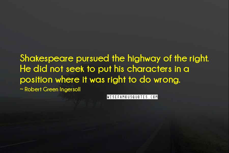 Robert Green Ingersoll Quotes: Shakespeare pursued the highway of the right. He did not seek to put his characters in a position where it was right to do wrong.