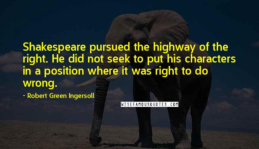 Robert Green Ingersoll Quotes: Shakespeare pursued the highway of the right. He did not seek to put his characters in a position where it was right to do wrong.