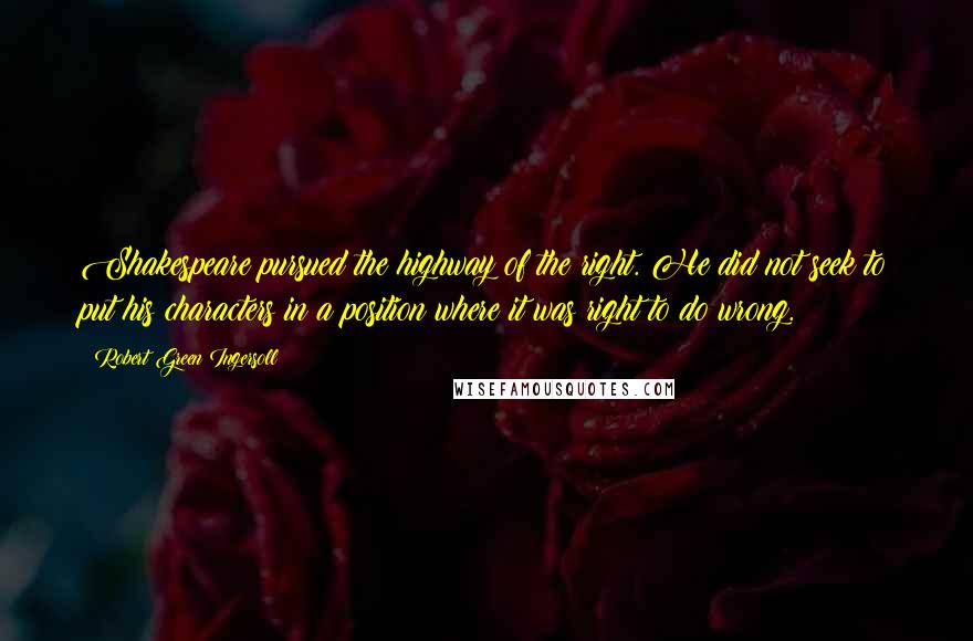 Robert Green Ingersoll Quotes: Shakespeare pursued the highway of the right. He did not seek to put his characters in a position where it was right to do wrong.