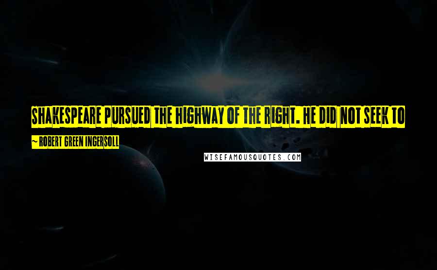 Robert Green Ingersoll Quotes: Shakespeare pursued the highway of the right. He did not seek to put his characters in a position where it was right to do wrong.