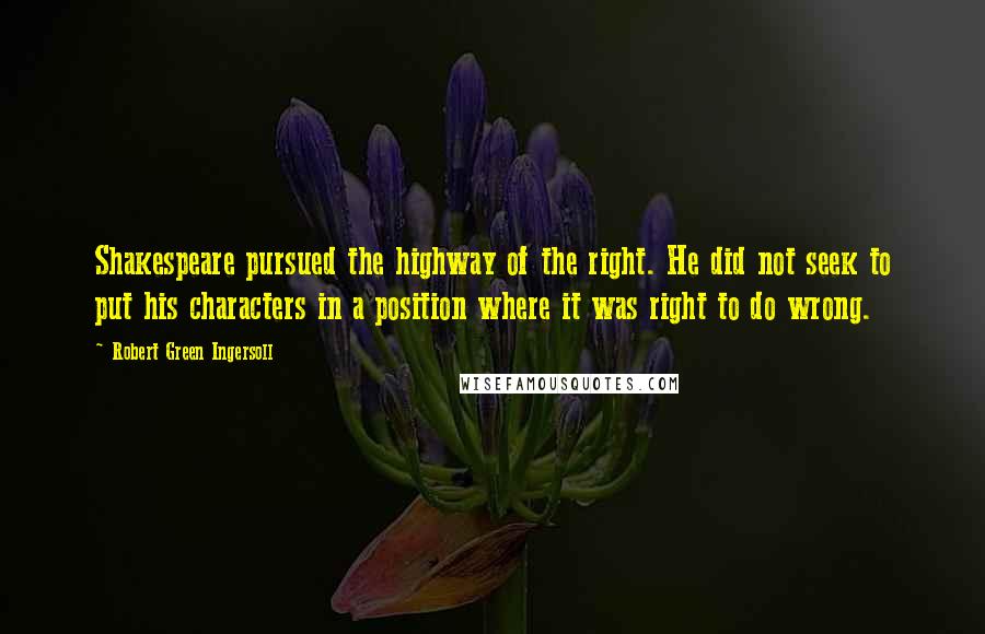 Robert Green Ingersoll Quotes: Shakespeare pursued the highway of the right. He did not seek to put his characters in a position where it was right to do wrong.