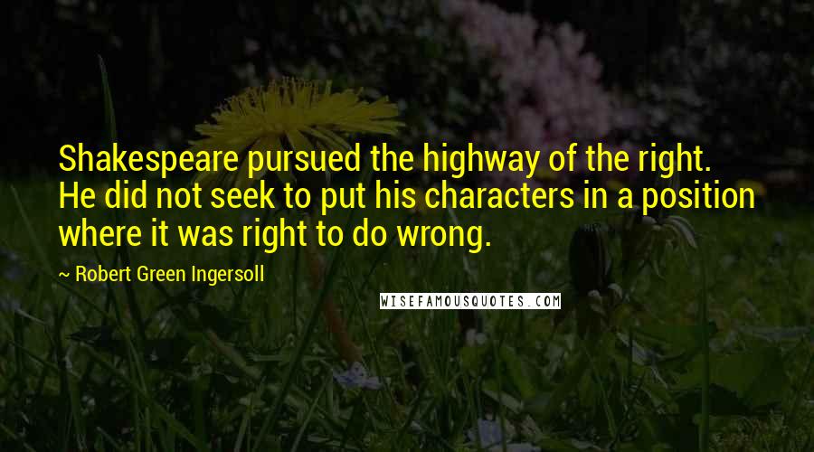 Robert Green Ingersoll Quotes: Shakespeare pursued the highway of the right. He did not seek to put his characters in a position where it was right to do wrong.