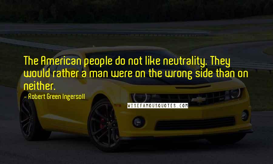 Robert Green Ingersoll Quotes: The American people do not like neutrality. They would rather a man were on the wrong side than on neither.