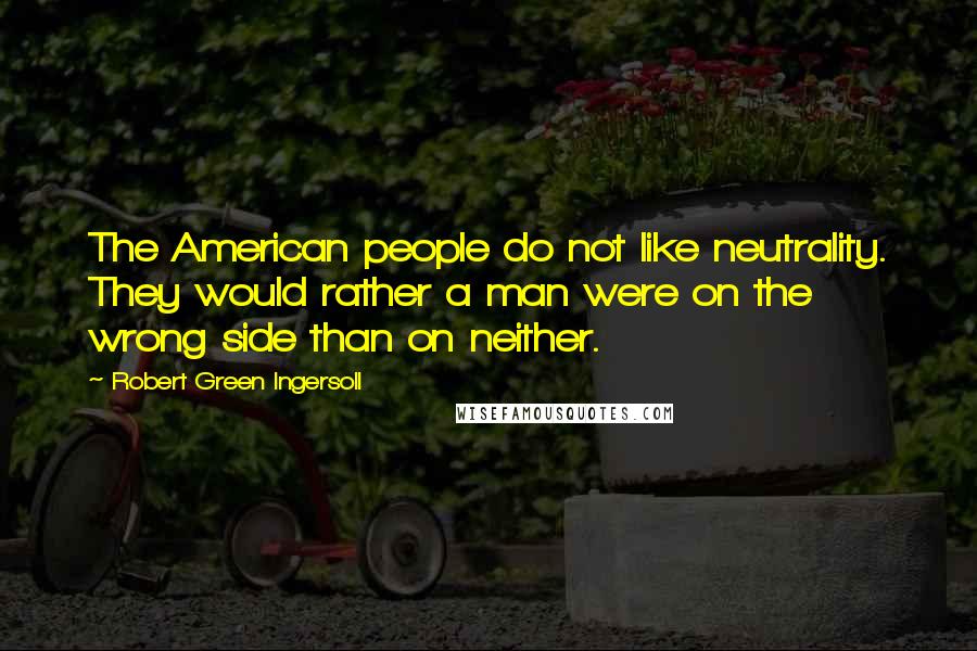 Robert Green Ingersoll Quotes: The American people do not like neutrality. They would rather a man were on the wrong side than on neither.