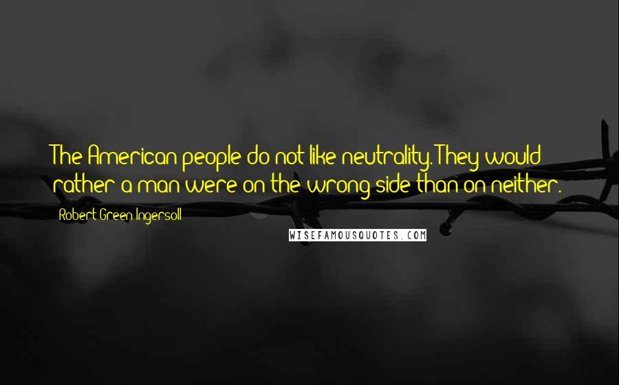 Robert Green Ingersoll Quotes: The American people do not like neutrality. They would rather a man were on the wrong side than on neither.