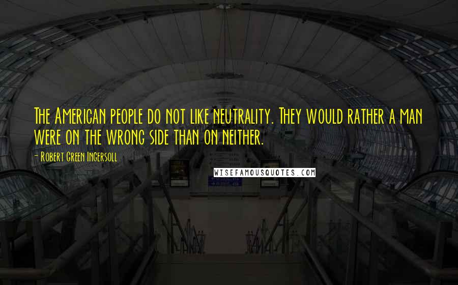 Robert Green Ingersoll Quotes: The American people do not like neutrality. They would rather a man were on the wrong side than on neither.