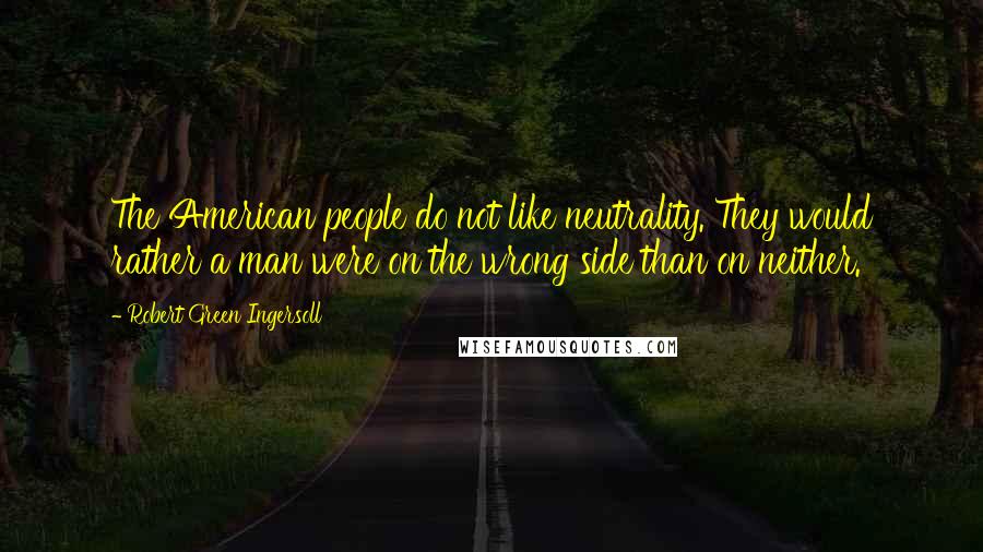 Robert Green Ingersoll Quotes: The American people do not like neutrality. They would rather a man were on the wrong side than on neither.