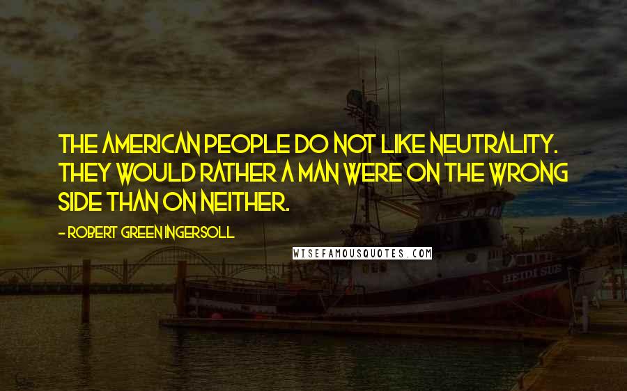 Robert Green Ingersoll Quotes: The American people do not like neutrality. They would rather a man were on the wrong side than on neither.