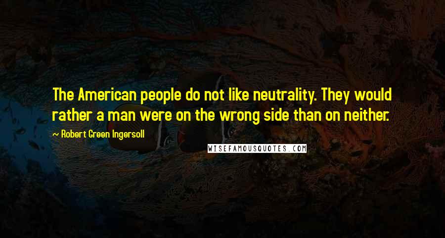 Robert Green Ingersoll Quotes: The American people do not like neutrality. They would rather a man were on the wrong side than on neither.