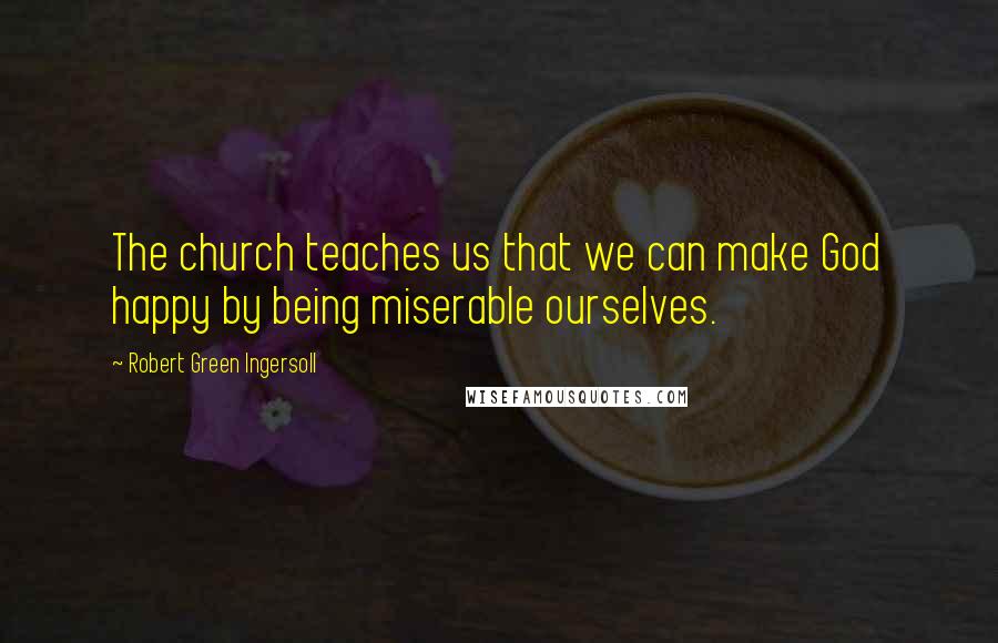 Robert Green Ingersoll Quotes: The church teaches us that we can make God happy by being miserable ourselves.