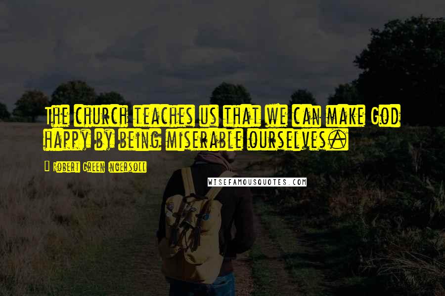 Robert Green Ingersoll Quotes: The church teaches us that we can make God happy by being miserable ourselves.