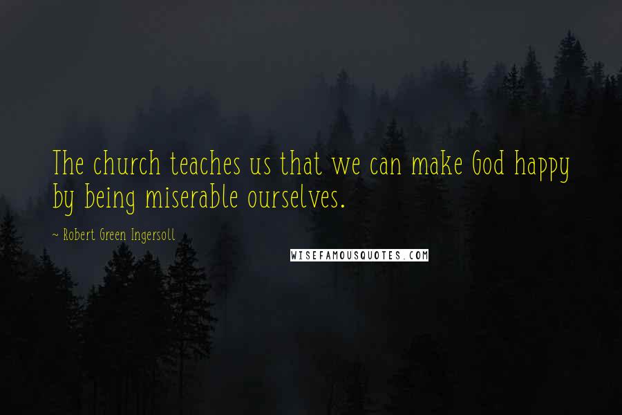 Robert Green Ingersoll Quotes: The church teaches us that we can make God happy by being miserable ourselves.