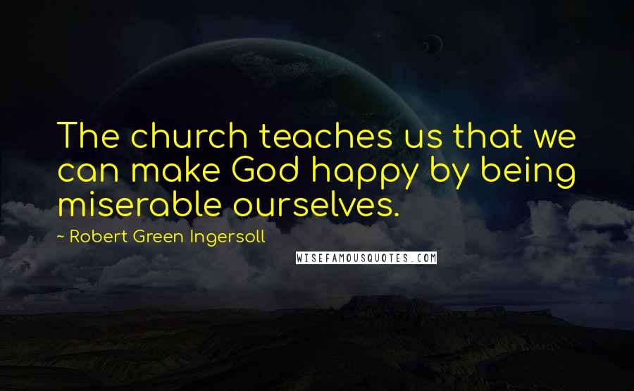Robert Green Ingersoll Quotes: The church teaches us that we can make God happy by being miserable ourselves.