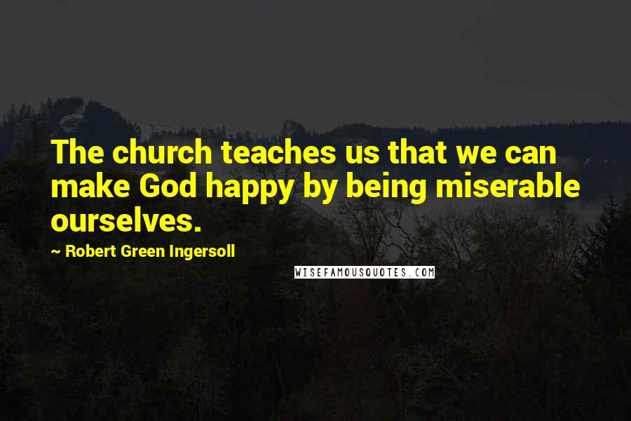 Robert Green Ingersoll Quotes: The church teaches us that we can make God happy by being miserable ourselves.