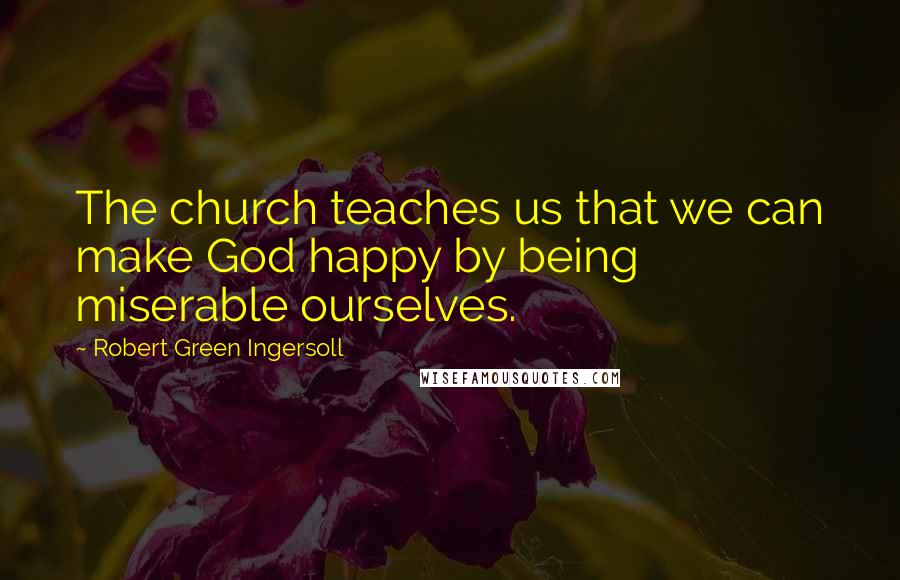 Robert Green Ingersoll Quotes: The church teaches us that we can make God happy by being miserable ourselves.