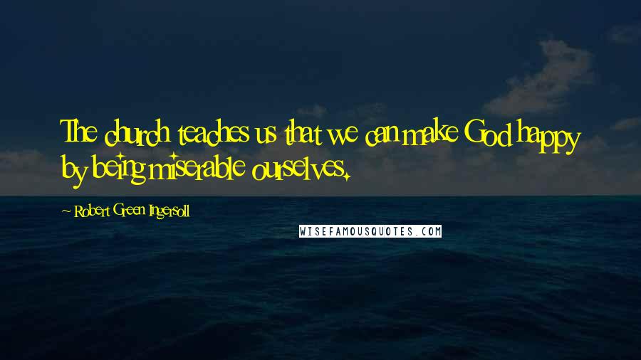 Robert Green Ingersoll Quotes: The church teaches us that we can make God happy by being miserable ourselves.