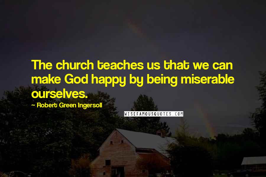 Robert Green Ingersoll Quotes: The church teaches us that we can make God happy by being miserable ourselves.