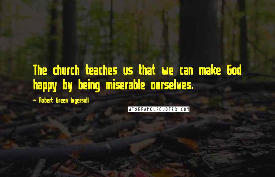 Robert Green Ingersoll Quotes: The church teaches us that we can make God happy by being miserable ourselves.
