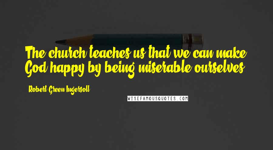 Robert Green Ingersoll Quotes: The church teaches us that we can make God happy by being miserable ourselves.