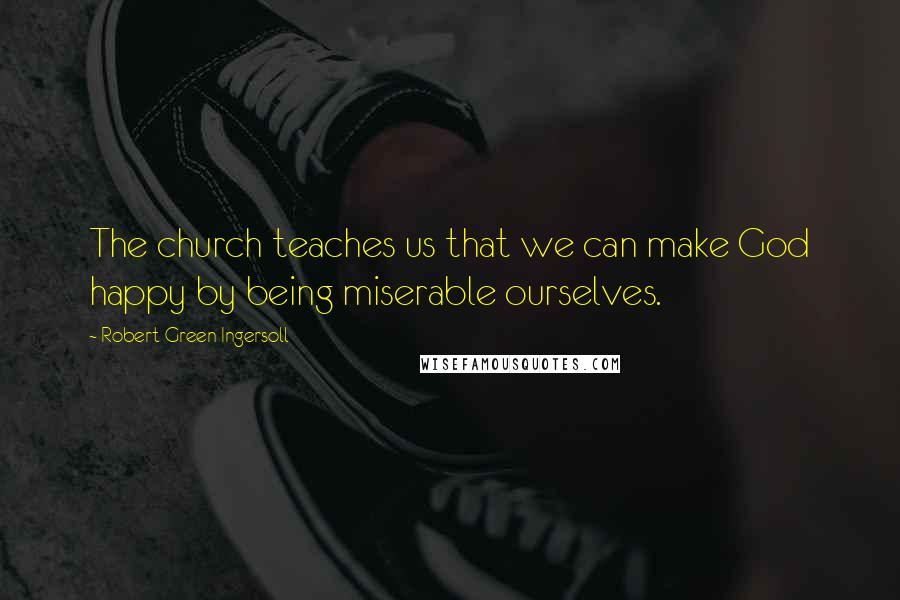 Robert Green Ingersoll Quotes: The church teaches us that we can make God happy by being miserable ourselves.