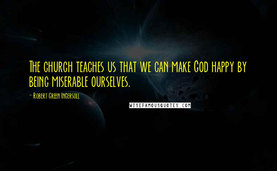 Robert Green Ingersoll Quotes: The church teaches us that we can make God happy by being miserable ourselves.