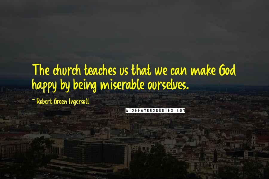 Robert Green Ingersoll Quotes: The church teaches us that we can make God happy by being miserable ourselves.