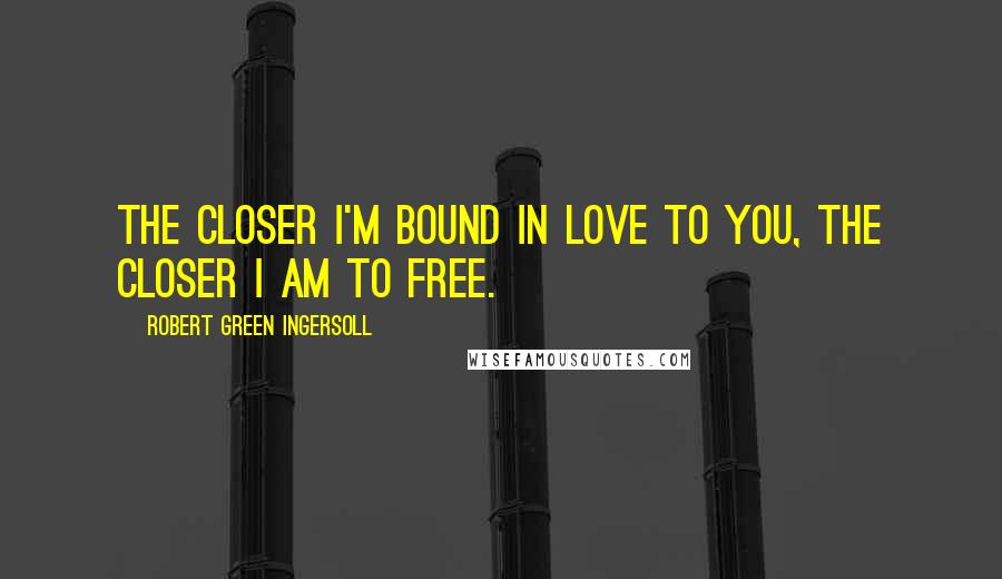 Robert Green Ingersoll Quotes: The closer I'm bound in love to you, the closer I am to free.