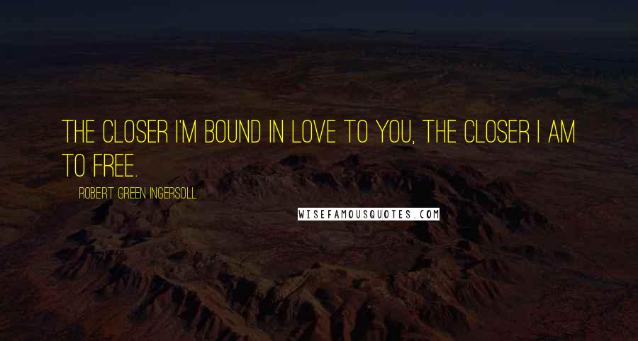 Robert Green Ingersoll Quotes: The closer I'm bound in love to you, the closer I am to free.