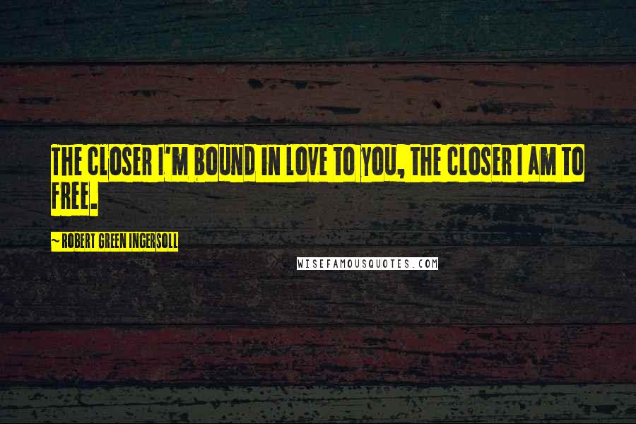 Robert Green Ingersoll Quotes: The closer I'm bound in love to you, the closer I am to free.