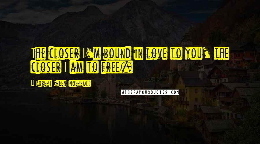 Robert Green Ingersoll Quotes: The closer I'm bound in love to you, the closer I am to free.