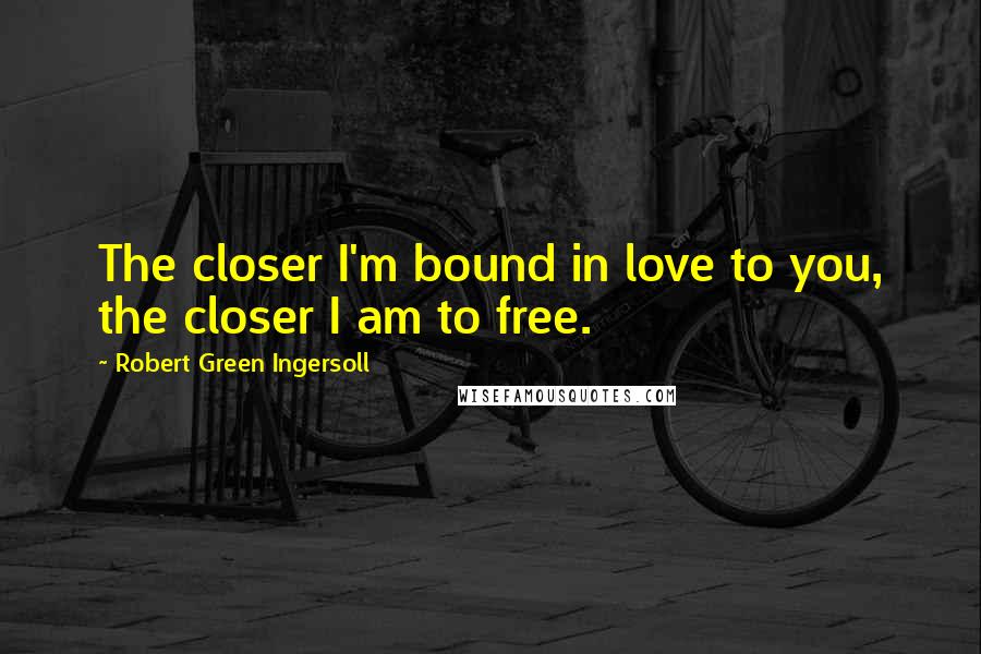 Robert Green Ingersoll Quotes: The closer I'm bound in love to you, the closer I am to free.