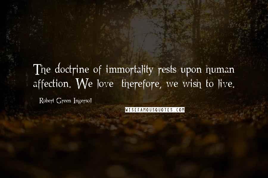 Robert Green Ingersoll Quotes: The doctrine of immortality rests upon human affection. We love; therefore, we wish to live.